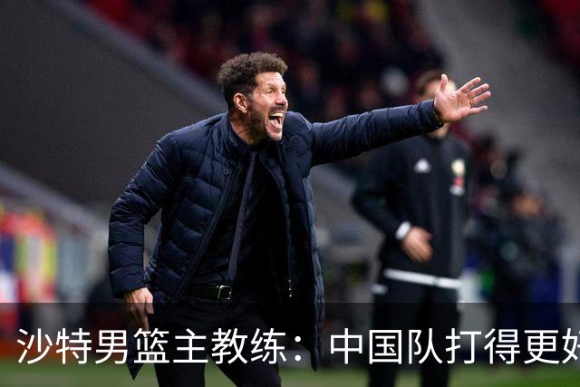 沙特男篮主教练：中国队打得更好
